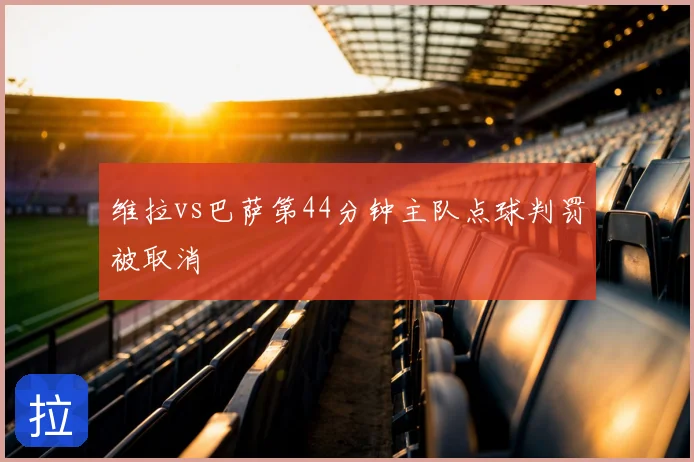 维拉vs巴萨第44分钟主队点球判罚被取消