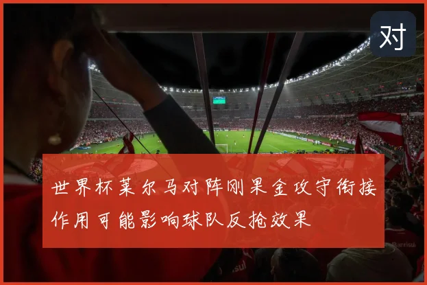 世界杯莱尔马对阵刚果金攻守衔接作用可能影响球队反抢效果