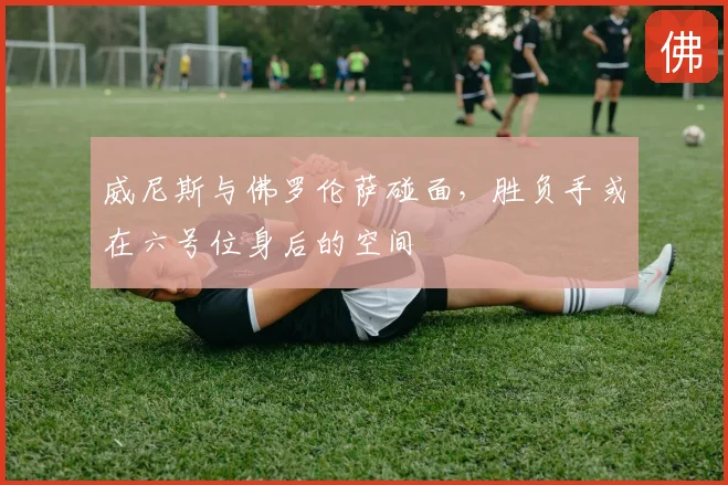 威尼斯与佛罗伦萨碰面,胜负手或在六号位身后的空间